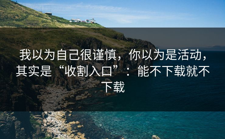 我以为自己很谨慎，你以为是活动，其实是“收割入口”：能不下载就不下载