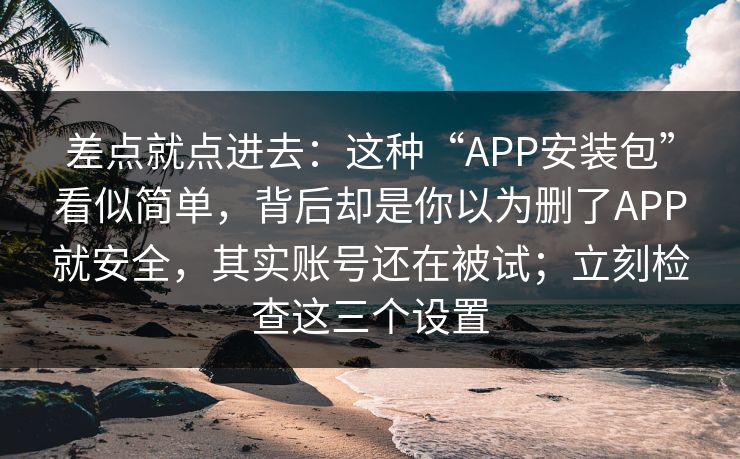 差点就点进去：这种“APP安装包”看似简单，背后却是你以为删了APP就安全，其实账号还在被试；立刻检查这三个设置
